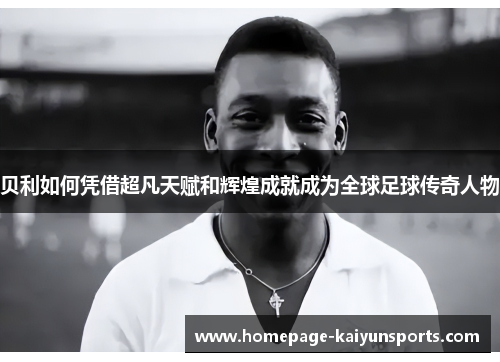 贝利如何凭借超凡天赋和辉煌成就成为全球足球传奇人物 贝利如何凭借超凡天赋和辉煌成就成为全球足球传奇人物