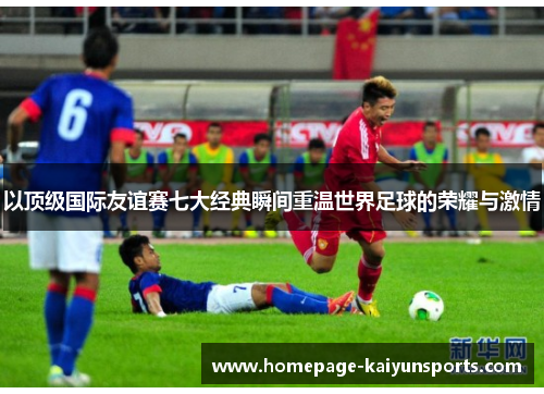 以顶级国际友谊赛七大经典瞬间重温世界足球的荣耀与激情 以顶级国际友谊赛七大经典瞬间重温世界足球的荣耀与激情