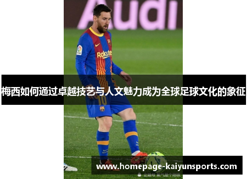 梅西如何通过卓越技艺与人文魅力成为全球足球文化的象征