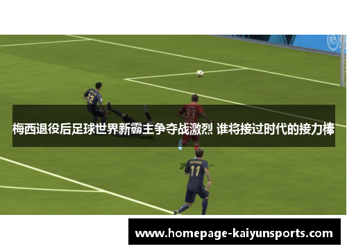 梅西退役后足球世界新霸主争夺战激烈 谁将接过时代的接力棒