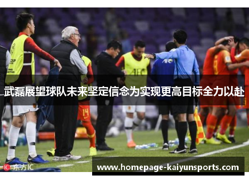 武磊展望球队未来坚定信念为实现更高目标全力以赴