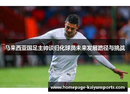 马来西亚国足主帅谈归化球员未来发展路径与挑战 马来西亚国足主帅谈归化球员未来发展路径与挑战