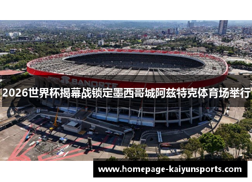 2026世界杯揭幕战锁定墨西哥城阿兹特克体育场举行 2026世界杯揭幕战锁定墨西哥城阿兹特克体育场举行