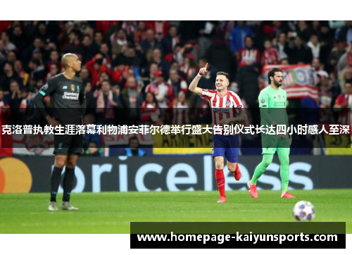 克洛普执教生涯落幕利物浦安菲尔德举行盛大告别仪式长达四小时感人至深