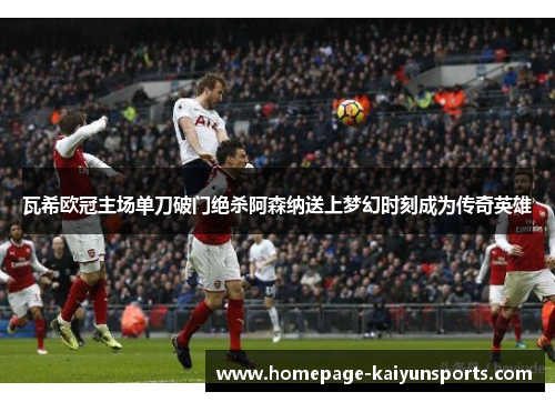 瓦希欧冠主场单刀破门绝杀阿森纳送上梦幻时刻成为传奇英雄