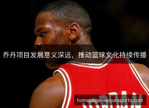 乔丹项目发展意义深远，推动篮球文化持续传播